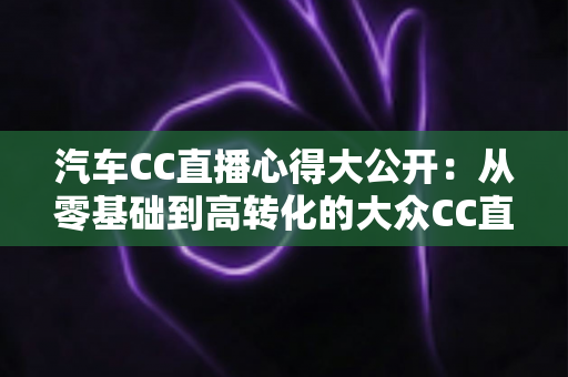 汽车CC直播心得大公开：从零基础到高转化的大众CC直播实战全攻略