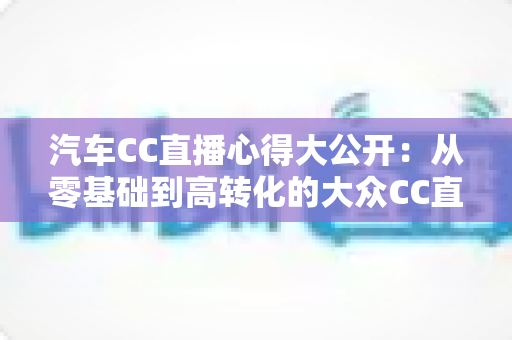 汽车CC直播心得大公开：从零基础到高转化的大众CC直播实战全攻略