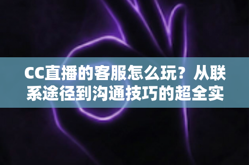 CC直播的客服怎么玩?从联系途径到沟通技巧的超全实用指南 CC直播的客服怎么玩?从联系途径到沟通技巧的超全实用指南