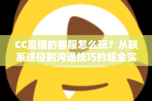 CC直播的客服怎么玩？从联系途径到沟通技巧的超全实用指南