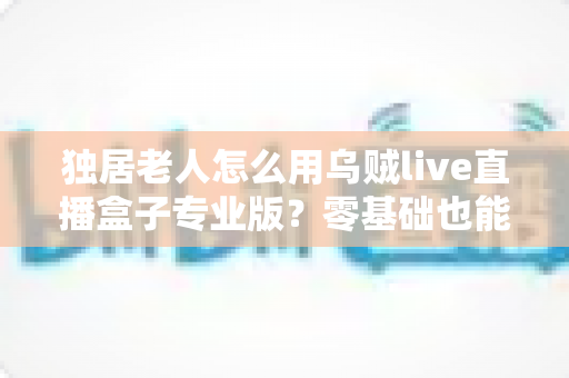 独居老人怎么用乌贼live直播盒子专业版？零基础也能上手的贴心全攻略