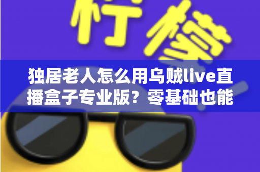 独居老人怎么用乌贼live直播盒子专业版？零基础也能上手的贴心全攻略