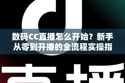数码CC直播怎么开始？新手从零到开播的全流程实操指南