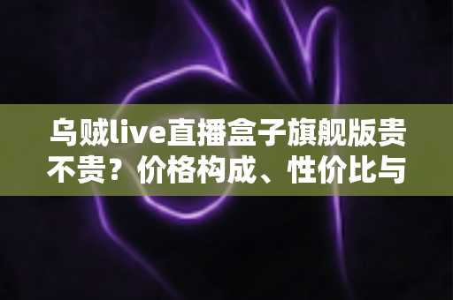 乌贼live直播盒子旗舰版贵不贵?价格构成、性价比与购买建议全面解析 乌贼live直播盒子旗舰版贵不贵?价格构成、性价比与购买建议全面解析