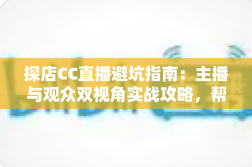 探店CC直播避坑指南：主播与观众双视角实战攻略，帮你避开90%的常见雷区