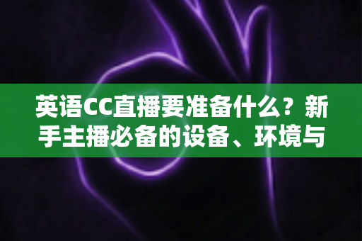 英语CC直播要准备什么?新手主播必备的设备、环境与内容全攻略 英语CC直播要准备什么?新手主播必备的设备、环境与内容全攻略