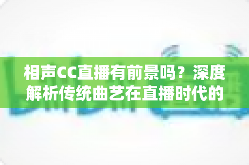 相声CC直播有前景吗？深度解析传统曲艺在直播时代的发展机遇与变现前景
