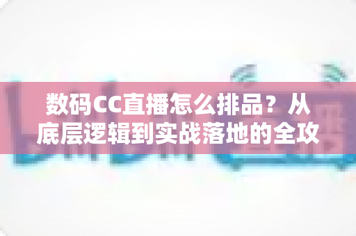 数码CC直播怎么排品？从底层逻辑到实战落地的全攻略