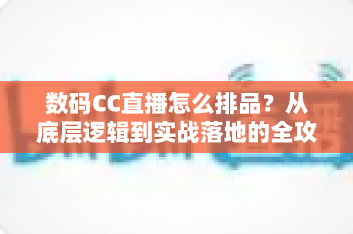 数码CC直播怎么排品？从底层逻辑到实战落地的全攻略