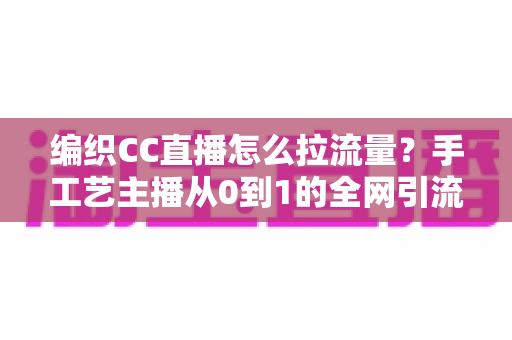 编织CC直播怎么拉流量?手工艺主播从0到1的全网引流实战指南 编织CC直播怎么拉流量?手工艺主播从0到1的全网引流实战指南