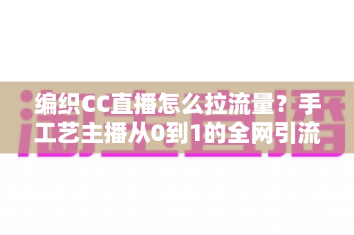 编织CC直播怎么拉流量？手工艺主播从0到1的全网引流实战指南