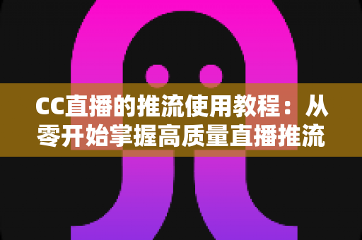 CC直播的推流使用教程：从零开始掌握高质量直播推流全流程