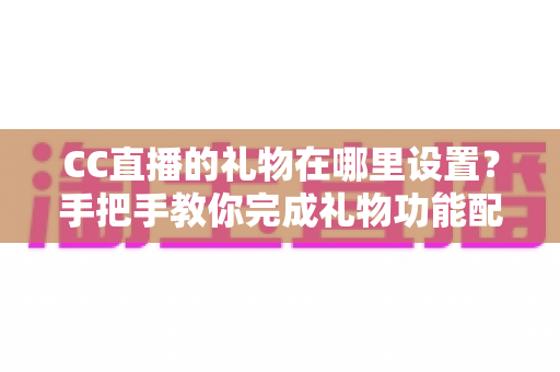 CC直播的礼物在哪里设置?手把手教你完成礼物功能配置与收益管理全攻略 CC直播的礼物在哪里设置?手把手教你完成礼物功能配置与收益管理全攻略