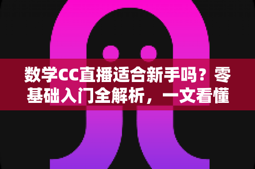 数学CC直播适合新手吗？零基础入门全解析，一文看懂新手学习攻略