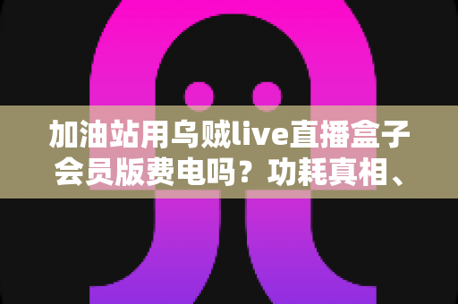加油站用乌贼live直播盒子会员版费电吗？功耗真相、电费成本与省电技巧全解析