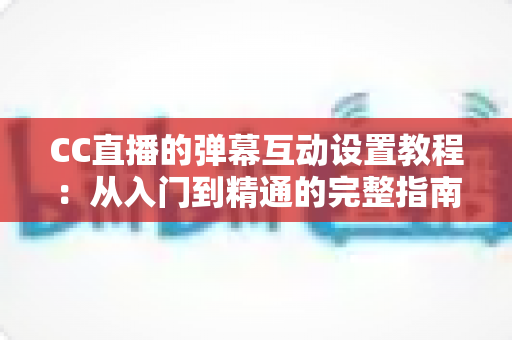 CC直播的弹幕互动设置教程：从入门到精通的完整指南，助你打造高活跃直播间