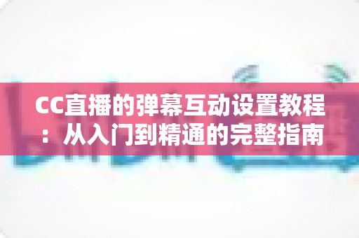 CC直播的弹幕互动设置教程：从入门到精通的完整指南，助你打造高活跃直播间
