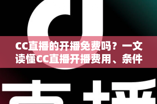 CC直播的开播免费吗？一文读懂CC直播开播费用、条件与新手开播全攻略