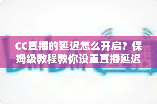 CC直播的延迟怎么开启？保姆级教程教你设置直播延迟，轻松保护你的游戏对局