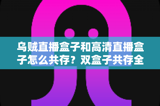 乌贼直播盒子和高清直播盒子怎么共存?双盒子共存全攻略,轻松打造家庭多源直播中心 乌贼直播盒子和高清直播盒子怎么共存?双盒子共存全攻略,轻松打造家庭多源直播中心