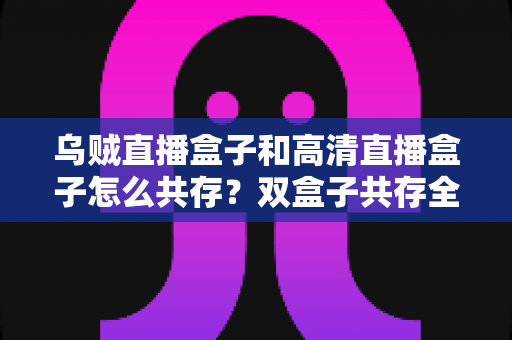 乌贼直播盒子和高清直播盒子怎么共存？双盒子共存全攻略，轻松打造家庭多源直播中心