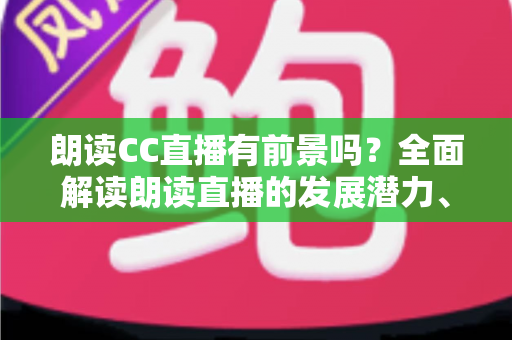 朗读CC直播有前景吗？全面解读朗读直播的发展潜力、变现途径与运营攻略