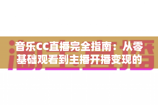 音乐CC直播完全指南：从零基础观看到主播开播变现的一站式实战攻略