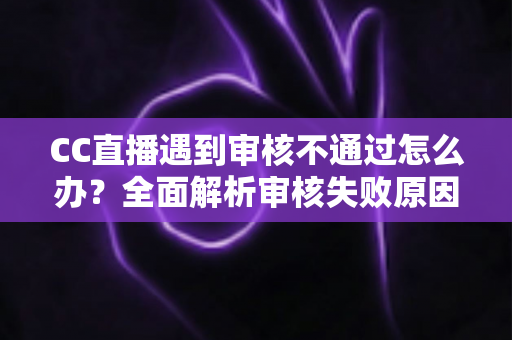 CC直播遇到审核不通过怎么办？全面解析审核失败原因与快速过审实用指南