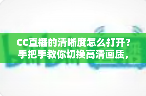 CC直播的清晰度怎么打开？手把手教你切换高清画质，畅享极致观播体验