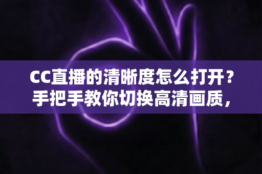 CC直播的清晰度怎么打开？手把手教你切换高清画质，畅享极致观播体验