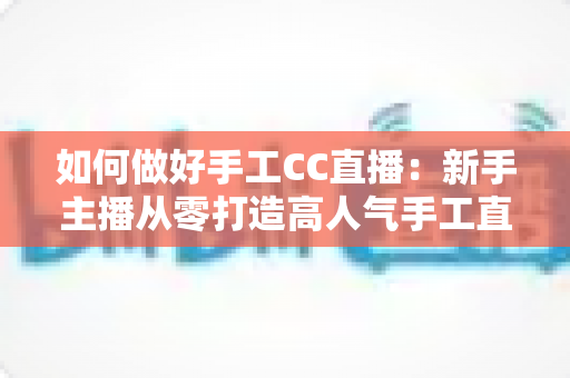 如何做好手工CC直播:新手主播从零打造高人气手工直播间的全攻略 如何做好手工CC直播:新手主播从零打造高人气手工直播间的全攻略