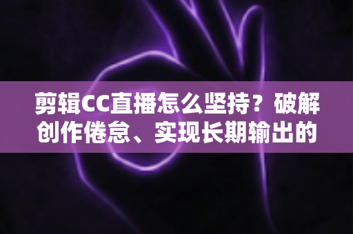 剪辑CC直播怎么坚持？破解创作倦怠、实现长期输出的实战指南