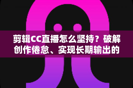剪辑CC直播怎么坚持？破解创作倦怠、实现长期输出的实战指南