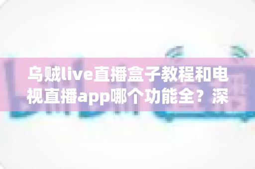 乌贼live直播盒子教程和电视直播app哪个功能全？深度对比助你选对家庭观影方案