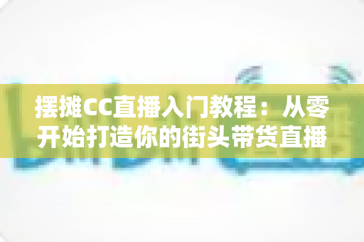 摆摊CC直播入门教程：从零开始打造你的街头带货直播间