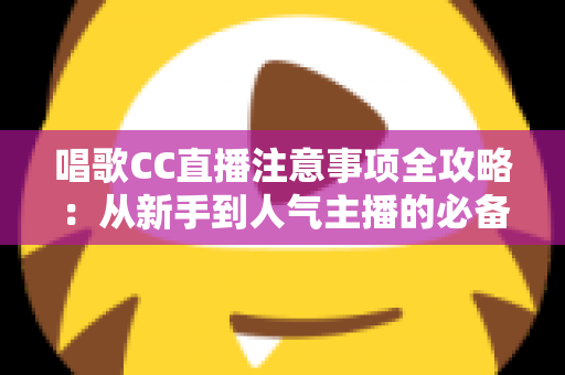 唱歌CC直播注意事项全攻略：从新手到人气主播的必备指南