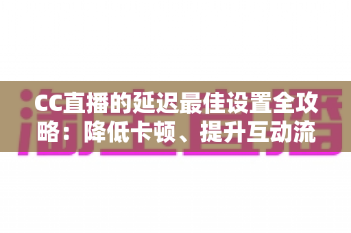 CC直播的延迟最佳设置全攻略：降低卡顿、提升互动流畅度的实用指南