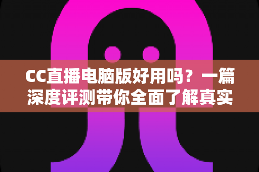 CC直播电脑版好用吗？一篇深度评测带你全面了解真实使用体验