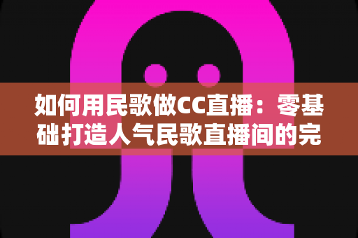 如何用民歌做CC直播:零基础打造人气民歌直播间的完整实战指南 如何用民歌做CC直播:零基础打造人气民歌直播间的完整实战指南