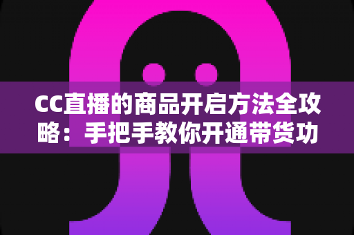 CC直播的商品开启方法全攻略：手把手教你开通带货功能，快速上架商品轻松变现