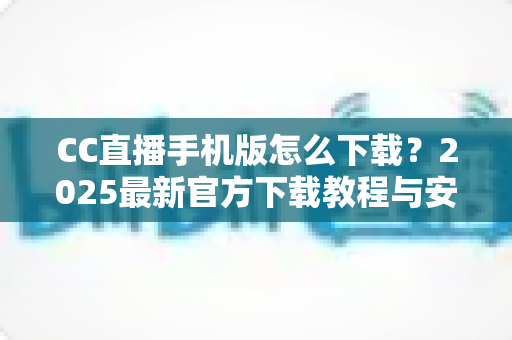 CC直播手机版怎么下载？2025最新官方下载教程与安装使用全指南
