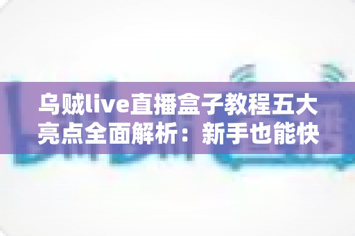 乌贼live直播盒子教程五大亮点全面解析：新手也能快速上手的直播实战指南