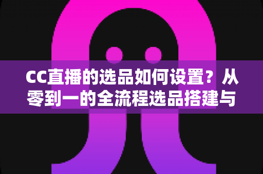 CC直播的选品如何设置？从零到一的全流程选品搭建与转化提升实战指南