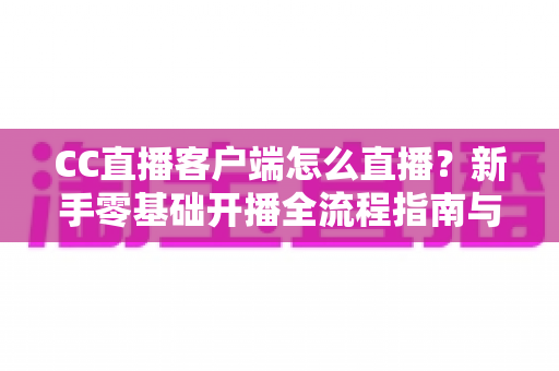 CC直播客户端怎么直播?新手零基础开播全流程指南与实用技巧分享 CC直播客户端怎么直播?新手零基础开播全流程指南与实用技巧分享