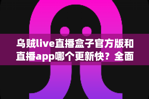 乌贼live直播盒子官方版和直播app哪个更新快？全面解析两大版本更新速度与使用体验差异