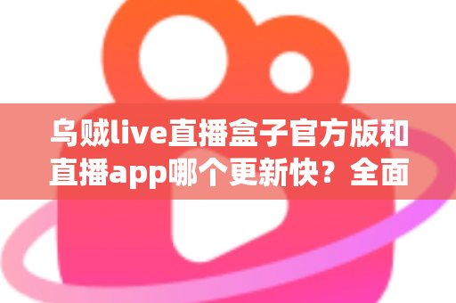 乌贼live直播盒子官方版和直播app哪个更新快？全面解析两大版本更新速度与使用体验差异