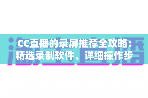 CC直播的录屏推荐全攻略：精选录制软件、详细操作步骤与实用技巧一站式指南