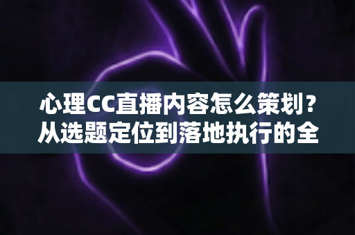 心理CC直播内容怎么策划？从选题定位到落地执行的全流程实战指南