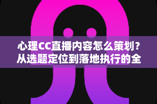 心理CC直播内容怎么策划？从选题定位到落地执行的全流程实战指南