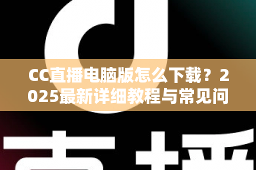 CC直播电脑版怎么下载？2025最新详细教程与常见问题全解析